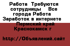 Работа .Требуются сотрудницы  - Все города Работа » Заработок в интернете   . Пермский край,Краснокамск г.